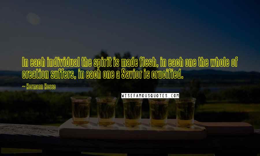 Hermann Hesse quotes: In each individual the spirit is made flesh, in each one the whole of creation suffers, in each one a Savior is crucified. Hermann Hesse quotes: In each individual the spirit is made flesh, in each one the whole of creation suffers, in each one a Savior is crucified.