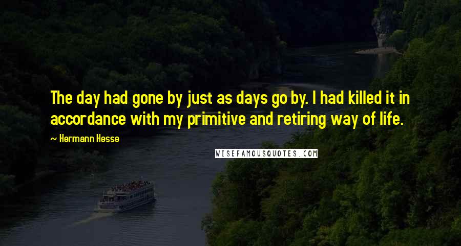 Hermann Hesse quotes: The day had gone by just as days go by. I had killed it in accordance with my primitive and retiring way of life. Hermann Hesse quotes: The day had gone by just as days go by. I had killed it in accordance with my primitive and retiring way of life.