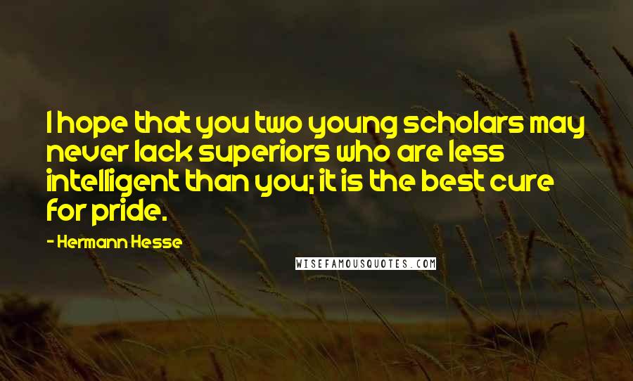 Hermann Hesse quotes: I hope that you two young scholars may never lack superiors who are less intelligent than you; it is the best cure for pride. Hermann Hesse quotes: I hope that you two young scholars may never lack superiors who are less intelligent than you; it is the best cure for pride.