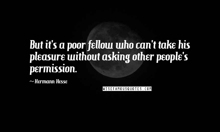 Hermann Hesse quotes: But it's a poor fellow who can't take his pleasure without asking other people's permission. Hermann Hesse quotes: But it's a poor fellow who can't take his pleasure without asking other people's permission.