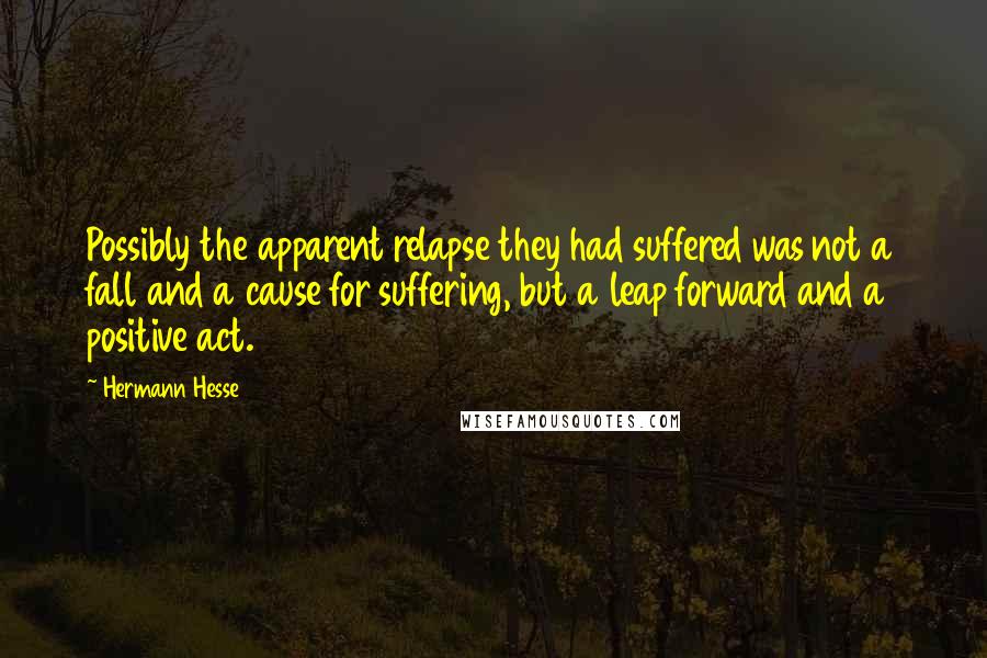 Hermann Hesse quotes: Possibly the apparent relapse they had suffered was not a fall and a cause for suffering, but a leap forward and a positive act. Hermann Hesse quotes: Possibly the apparent relapse they had suffered was not a fall and a cause for suffering, but a leap forward and a positive act.