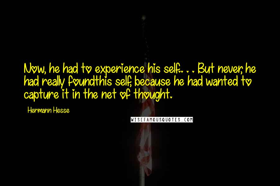 Hermann Hesse quotes: Now, he had to experience his self.. . . But never, he had really foundthis self, because he had wanted to capture it in the net of thought. Hermann Hesse quotes: Now, he had to experience his self.. . . But never, he had really foundthis self, because he had wanted to capture it in the net of thought.
