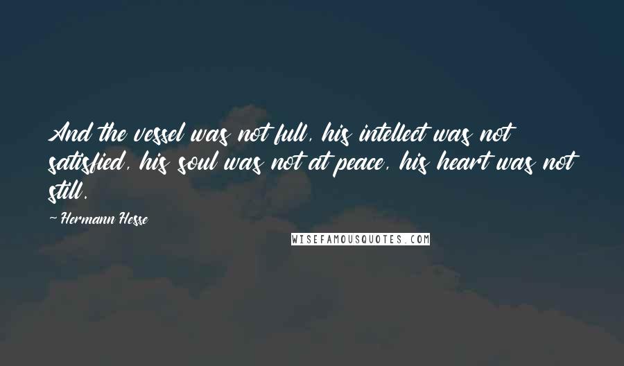Hermann Hesse quotes: And the vessel was not full, his intellect was not satisfied, his soul was not at peace, his heart was not still. Hermann Hesse quotes: And the vessel was not full, his intellect was not satisfied, his soul was not at peace, his heart was not still.