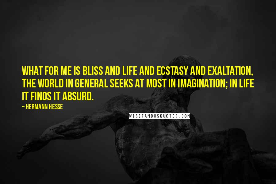 Hermann Hesse quotes: What for me is bliss and life and ecstasy and exaltation, the world in general seeks at most in imagination; in life it finds it absurd. Hermann Hesse quotes: What for me is bliss and life and ecstasy and exaltation, the world in general seeks at most in imagination; in life it finds it absurd.