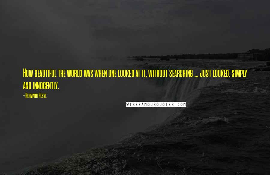 Hermann Hesse quotes: How beautiful the world was when one looked at it, without searching ... just looked, simply and innocently. Hermann Hesse quotes: How beautiful the world was when one looked at it, without searching ... just looked, simply and innocently.