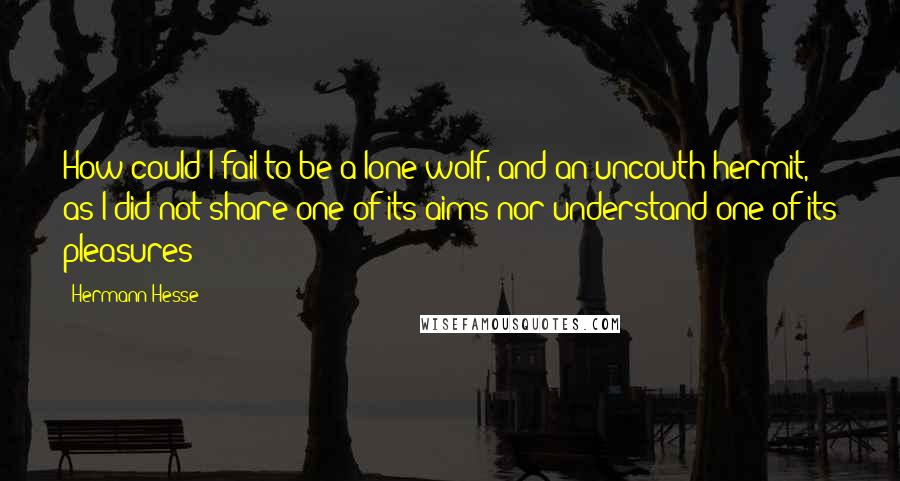Hermann Hesse quotes: How could I fail to be a lone wolf, and an uncouth hermit, as I did not share one of its aims nor understand one of its pleasures? Hermann Hesse quotes: How could I fail to be a lone wolf, and an uncouth hermit, as I did not share one of its aims nor understand one of its pleasures?