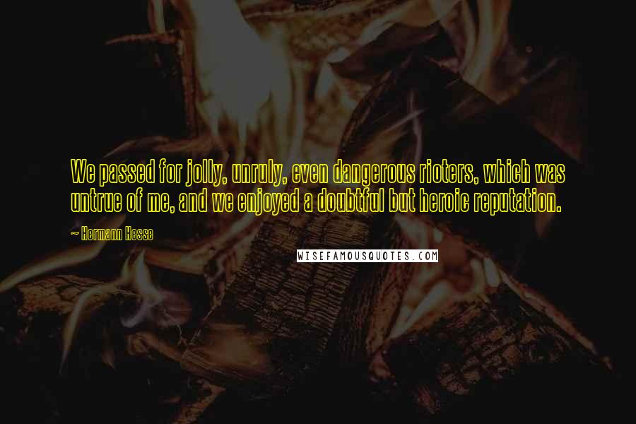 Hermann Hesse quotes: We passed for jolly, unruly, even dangerous rioters, which was untrue of me, and we enjoyed a doubtful but heroic reputation. Hermann Hesse quotes: We passed for jolly, unruly, even dangerous rioters, which was untrue of me, and we enjoyed a doubtful but heroic reputation.