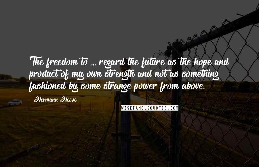 Hermann Hesse quotes: The freedom to ... regard the future as the hope and product of my own strength and not as something fashioned by some strange power from above. Hermann Hesse quotes: The freedom to ... regard the future as the hope and product of my own strength and not as something fashioned by some strange power from above.