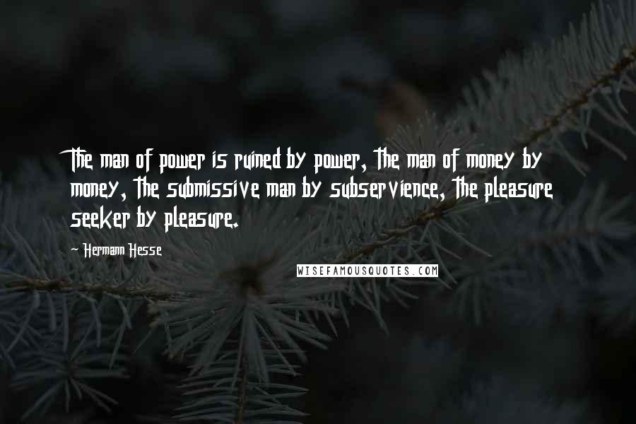 Hermann Hesse quotes: The man of power is ruined by power, the man of money by money, the submissive man by subservience, the pleasure seeker by pleasure.