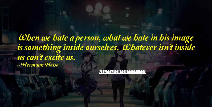 Hermann Hesse quotes: When we hate a person, what we hate in his image is something inside ourselves. Whatever isn't inside us can't excite us. Hermann Hesse quotes: When we hate a person, what we hate in his image is something inside ourselves. Whatever isn't inside us can't excite us.