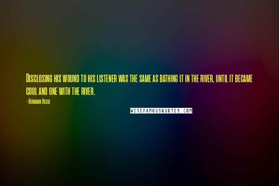Hermann Hesse quotes: Disclosing his wound to his listener was the same as bathing it in the river, until it became cool and one with the river. Hermann Hesse quotes: Disclosing his wound to his listener was the same as bathing it in the river, until it became cool and one with the river.