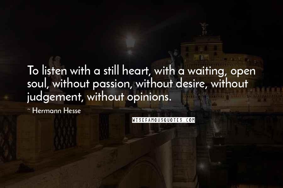 Hermann Hesse quotes: To listen with a still heart, with a waiting, open soul, without passion, without desire, without judgement, without opinions. Hermann Hesse quotes: To listen with a still heart, with a waiting, open soul, without passion, without desire, without judgement, without opinions.