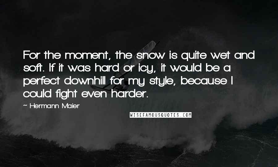 Hermann Maier quotes: For the moment, the snow is quite wet and soft. If it was hard or icy, it would be a perfect downhill for my style, because I could fight even