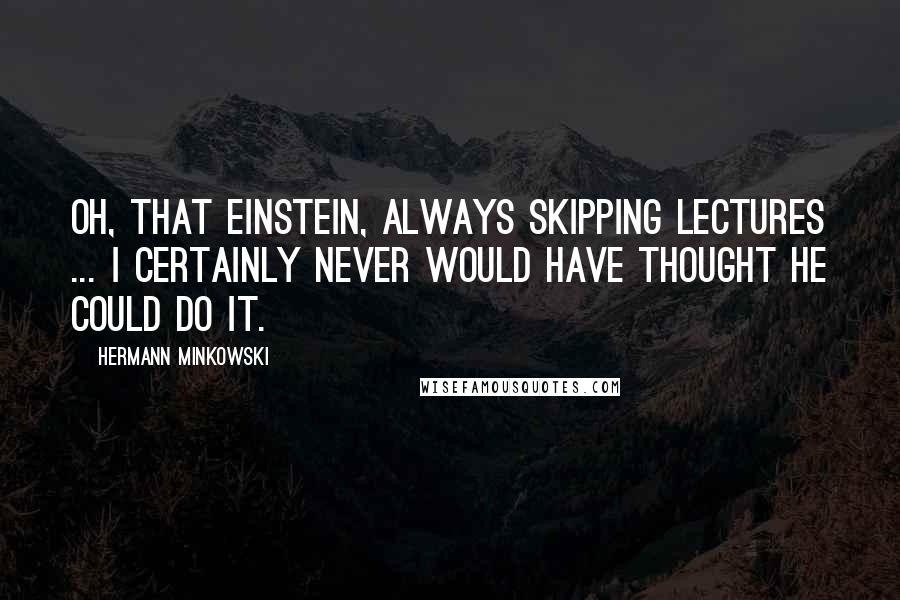 Hermann Minkowski quotes: Oh, that Einstein, always skipping lectures ... I certainly never would have thought he could do it.