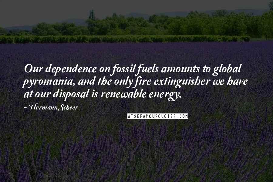 Hermann Scheer quotes: Our dependence on fossil fuels amounts to global pyromania, and the only fire extinguisher we have at our disposal is renewable energy.