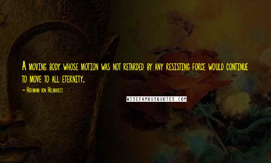 Hermann Von Helmholtz quotes: A moving body whose motion was not retarded by any resisting force would continue to move to all eternity.