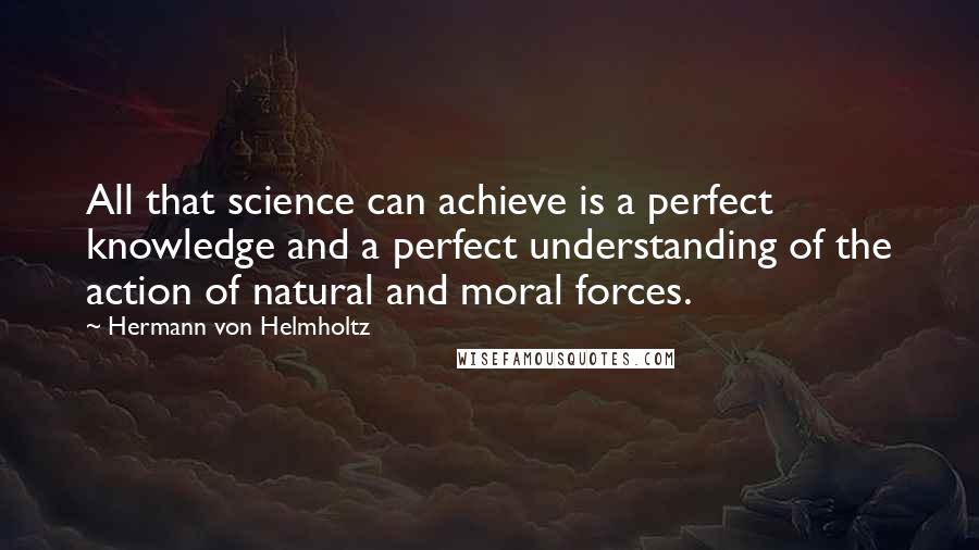 Hermann Von Helmholtz quotes: All that science can achieve is a perfect knowledge and a perfect understanding of the action of natural and moral forces. Hermann Von Helmholtz quotes: All that science can achieve is a perfect knowledge and a perfect understanding of the action of natural and moral forces.