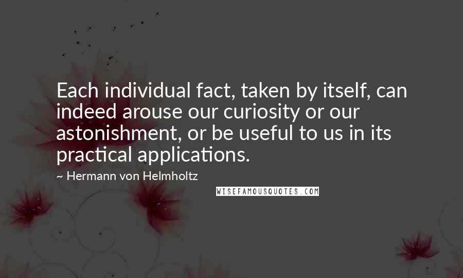 Hermann Von Helmholtz quotes: Each individual fact, taken by itself, can indeed arouse our curiosity or our astonishment, or be useful to us in its practical applications. Hermann Von Helmholtz quotes: Each individual fact, taken by itself, can indeed arouse our curiosity or our astonishment, or be useful to us in its practical applications.