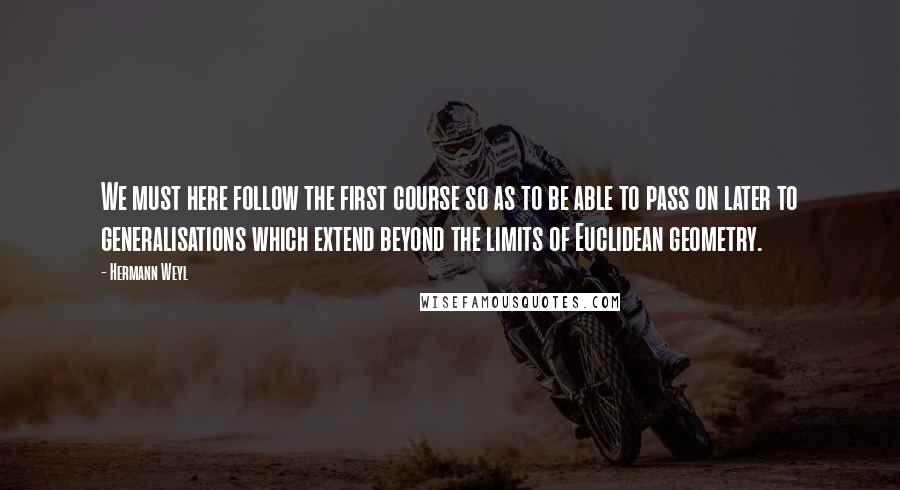 Hermann Weyl quotes: We must here follow the first course so as to be able to pass on later to generalisations which extend beyond the limits of Euclidean geometry.