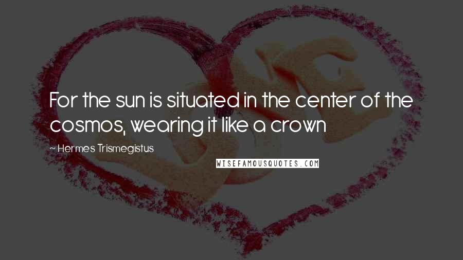 Hermes Trismegistus quotes: For the sun is situated in the center of the cosmos, wearing it like a crown