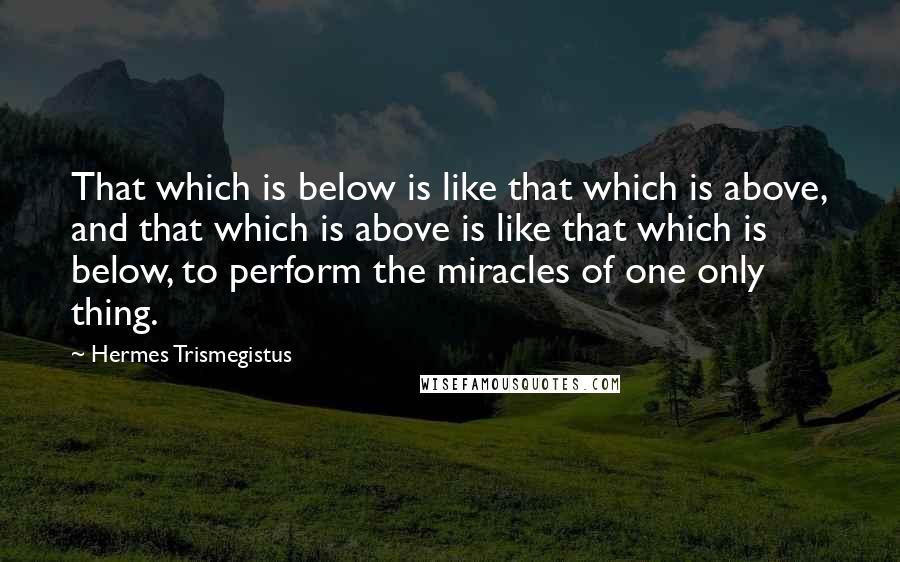 Hermes Trismegistus quotes: That which is below is like that which is above, and that which is above is like that which is below, to perform the miracles of one only thing.