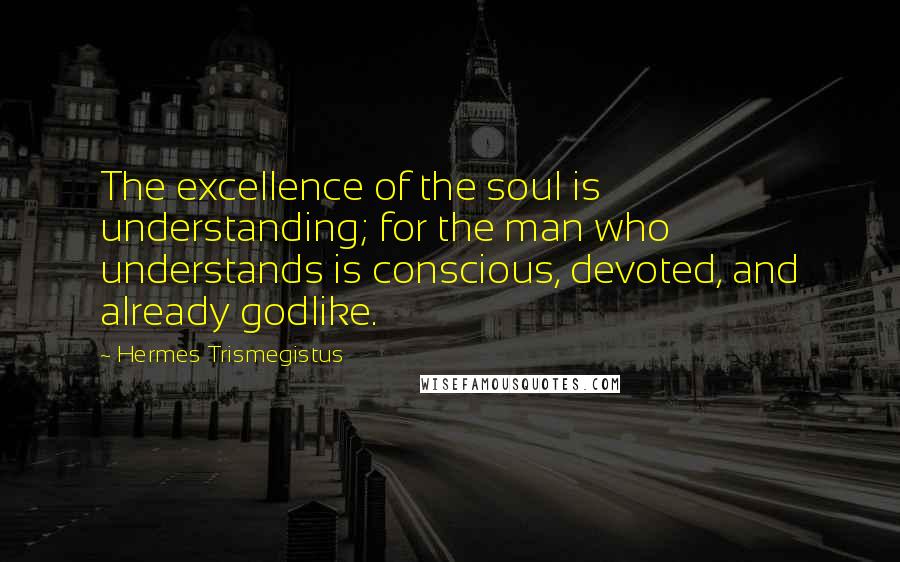 Hermes Trismegistus quotes: The excellence of the soul is understanding; for the man who understands is conscious, devoted, and already godlike.