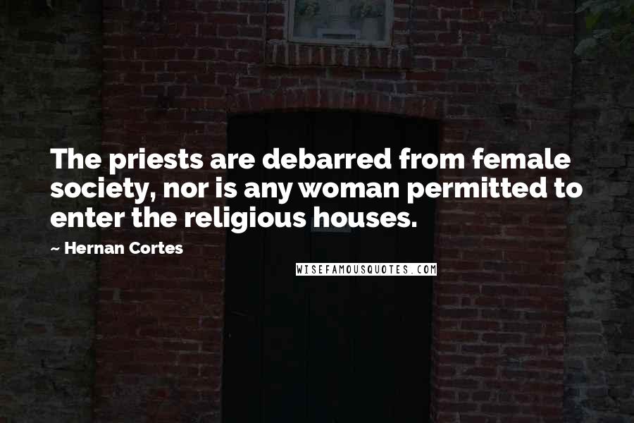 Hernan Cortes quotes: The priests are debarred from female society, nor is any woman permitted to enter the religious houses.