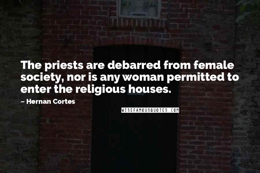 Hernan Cortes quotes: The priests are debarred from female society, nor is any woman permitted to enter the religious houses. Hernan Cortes quotes: The priests are debarred from female society, nor is any woman permitted to enter the religious houses.