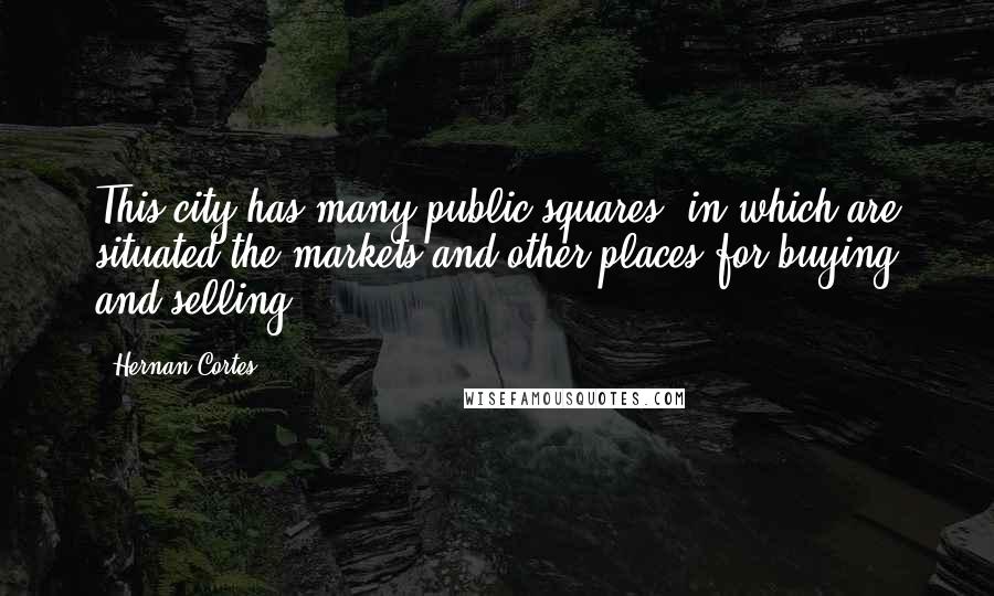 Hernan Cortes quotes: This city has many public squares, in which are situated the markets and other places for buying and selling.
