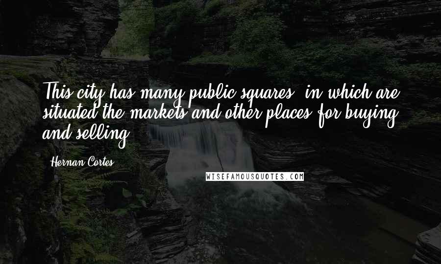 Hernan Cortes quotes: This city has many public squares, in which are situated the markets and other places for buying and selling. Hernan Cortes quotes: This city has many public squares, in which are situated the markets and other places for buying and selling.