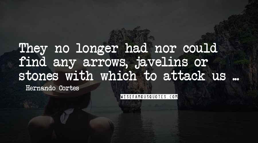 Hernando Cortes quotes: They no longer had nor could find any arrows, javelins or stones with which to attack us ...