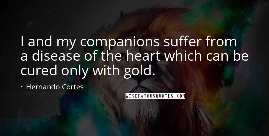 Hernando Cortes quotes: I and my companions suffer from a disease of the heart which can be cured only with gold.