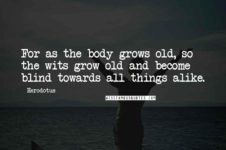 Herodotus quotes: For as the body grows old, so the wits grow old and become blind towards all things alike.