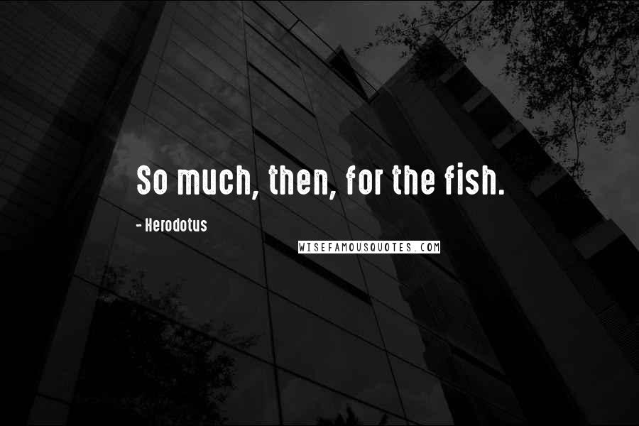 Herodotus quotes: So much, then, for the fish.