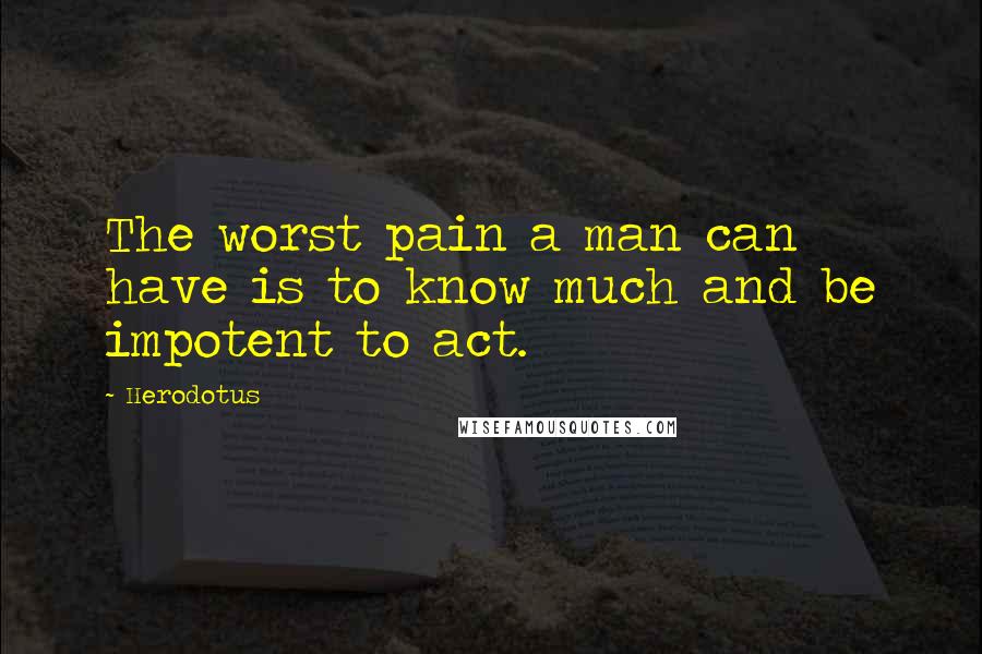 Herodotus quotes: The worst pain a man can have is to know much and be impotent to act.