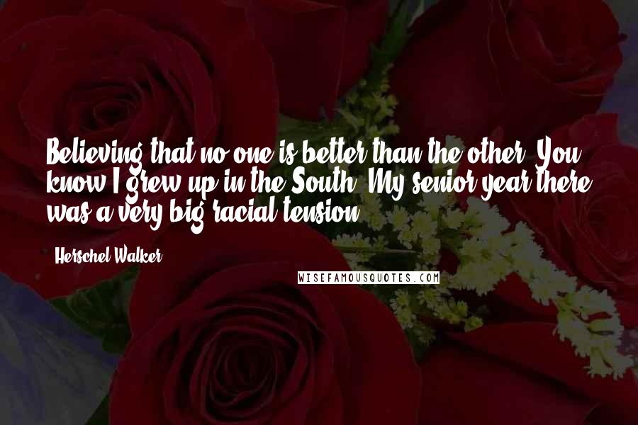 Herschel Walker quotes: Believing that no one is better than the other. You know I grew up in the South. My senior year there was a very big racial tension.