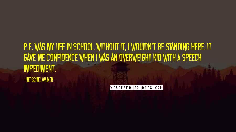 Herschel Walker quotes: P.E. was my life in school. Without it, I wouldn't be standing here. It gave me confidence when I was an overweight kid with a speech impediment.