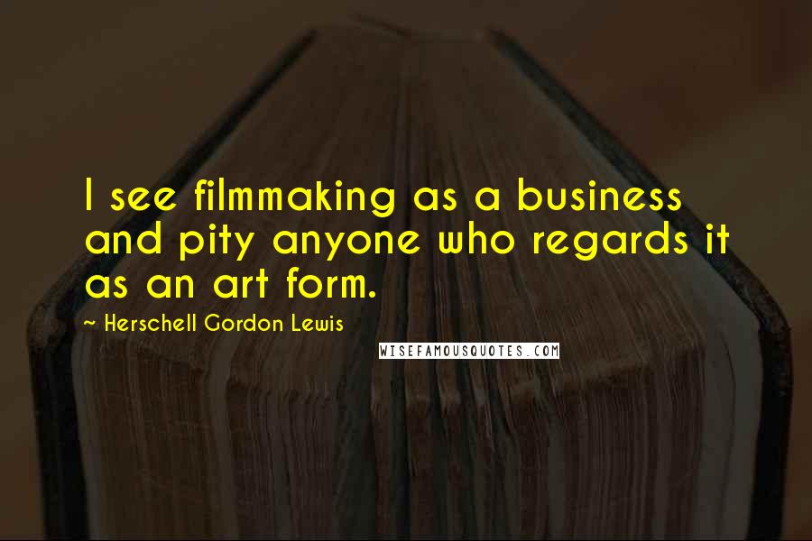 Herschell Gordon Lewis quotes: I see filmmaking as a business and pity anyone who regards it as an art form.