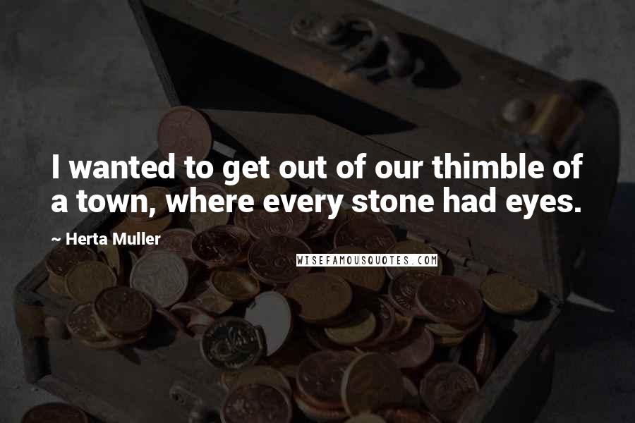 Herta Muller quotes: I wanted to get out of our thimble of a town, where every stone had eyes.