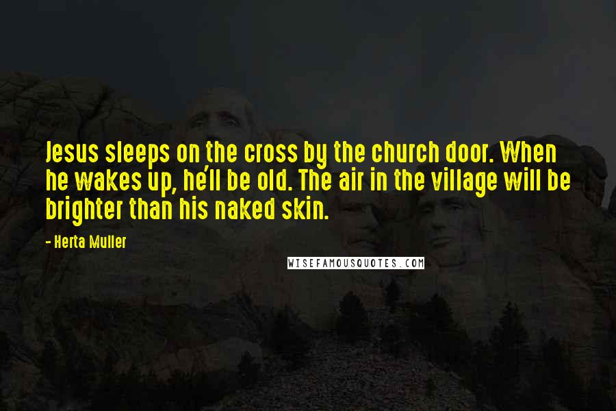 Herta Muller quotes: Jesus sleeps on the cross by the church door. When he wakes up, he'll be old. The air in the village will be brighter than his naked skin.