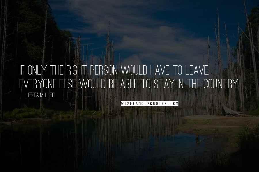 Herta Muller quotes: If only the right person would have to leave, everyone else would be able to stay in the country.