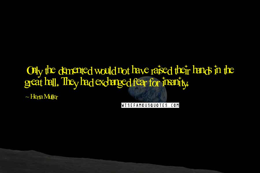 Herta Muller quotes: Only the demented would not have raised their hands in the great hall. They had exchanged fear for insanity.