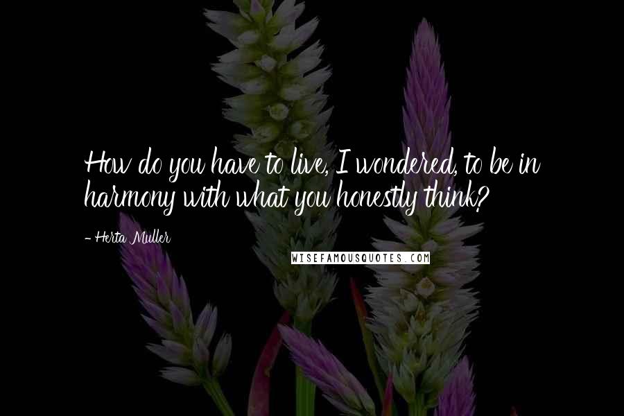 Herta Muller quotes: How do you have to live, I wondered, to be in harmony with what you honestly think?