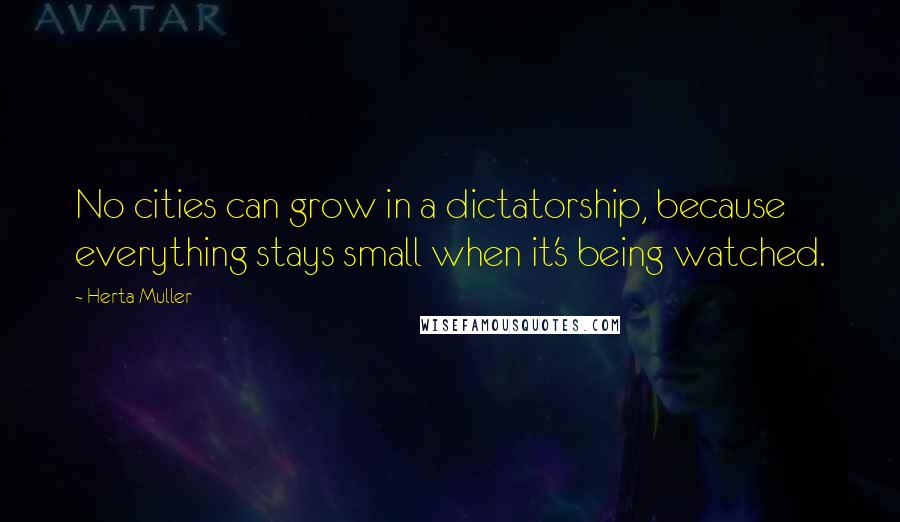 Herta Muller quotes: No cities can grow in a dictatorship, because everything stays small when it's being watched.