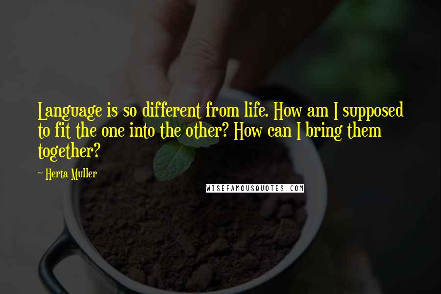 Herta Muller quotes: Language is so different from life. How am I supposed to fit the one into the other? How can I bring them together?