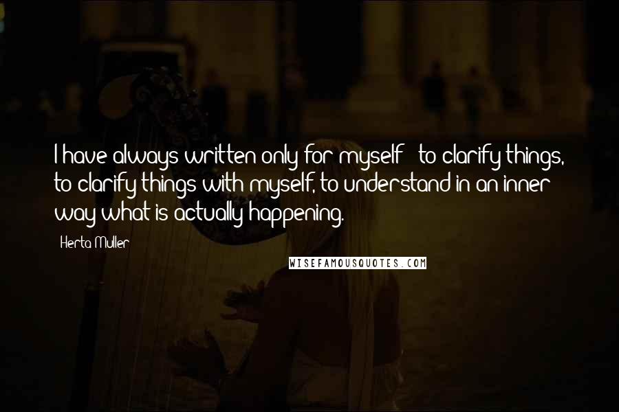 Herta Muller quotes: I have always written only for myself - to clarify things, to clarify things with myself, to understand in an inner way what is actually happening.