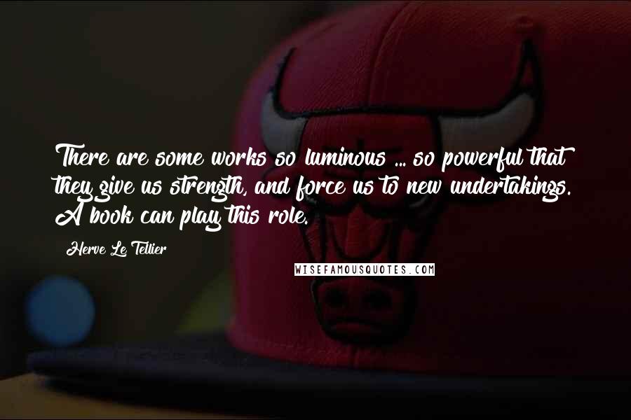 Herve Le Tellier quotes: There are some works so luminous ... so powerful that they give us strength, and force us to new undertakings. A book can play this role.