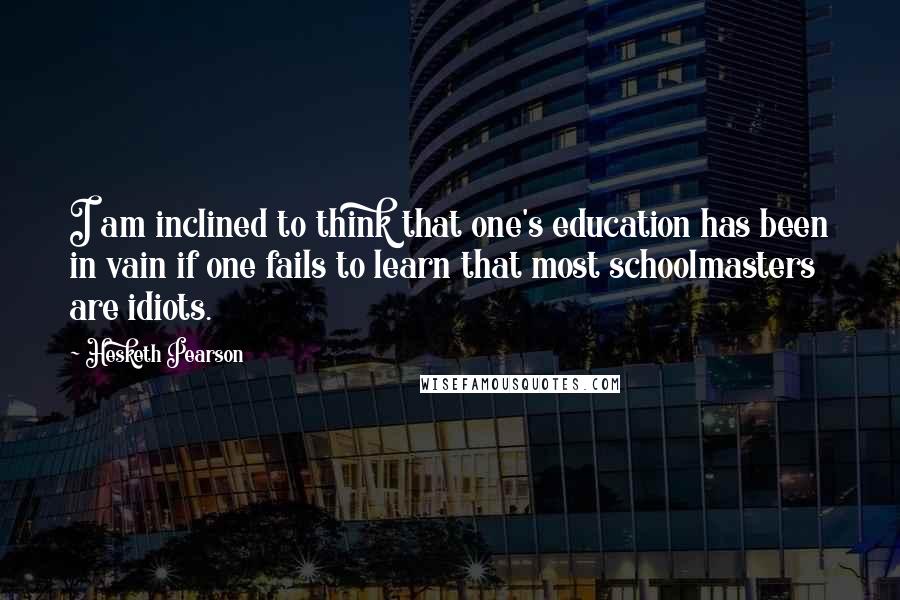 Hesketh Pearson quotes: I am inclined to think that one's education has been in vain if one fails to learn that most schoolmasters are idiots.