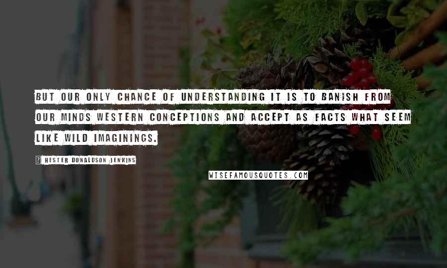 Hester Donaldson Jenkins quotes: But our only chance of understanding it is to banish from our minds western conceptions and accept as facts what seem like wild imaginings. Hester Donaldson Jenkins quotes: But our only chance of understanding it is to banish from our minds western conceptions and accept as facts what seem like wild imaginings.