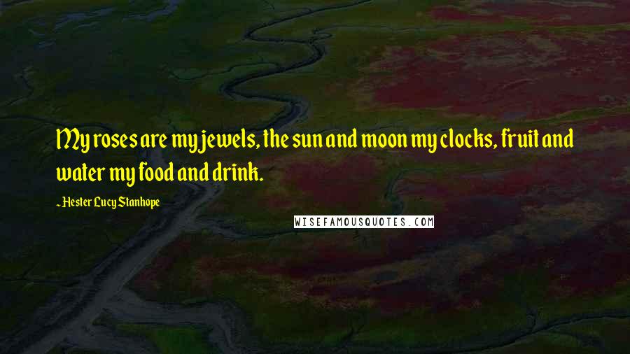 Hester Lucy Stanhope quotes: My roses are my jewels, the sun and moon my clocks, fruit and water my food and drink.